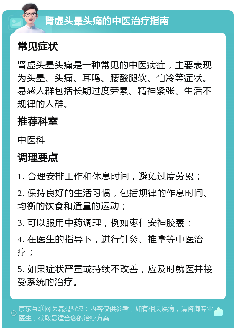 肾虚头晕头痛的中医治疗指南 常见症状 肾虚头晕头痛是一种常见的中医病症，主要表现为头晕、头痛、耳鸣、腰酸腿软、怕冷等症状。易感人群包括长期过度劳累、精神紧张、生活不规律的人群。 推荐科室 中医科 调理要点 1. 合理安排工作和休息时间，避免过度劳累； 2. 保持良好的生活习惯，包括规律的作息时间、均衡的饮食和适量的运动； 3. 可以服用中药调理，例如枣仁安神胶囊； 4. 在医生的指导下，进行针灸、推拿等中医治疗； 5. 如果症状严重或持续不改善，应及时就医并接受系统的治疗。