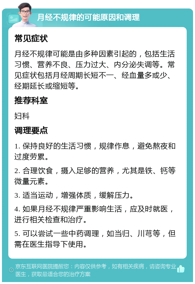 月经不规律的可能原因和调理 常见症状 月经不规律可能是由多种因素引起的，包括生活习惯、营养不良、压力过大、内分泌失调等。常见症状包括月经周期长短不一、经血量多或少、经期延长或缩短等。 推荐科室 妇科 调理要点 1. 保持良好的生活习惯，规律作息，避免熬夜和过度劳累。 2. 合理饮食，摄入足够的营养，尤其是铁、钙等微量元素。 3. 适当运动，增强体质，缓解压力。 4. 如果月经不规律严重影响生活，应及时就医，进行相关检查和治疗。 5. 可以尝试一些中药调理，如当归、川芎等，但需在医生指导下使用。