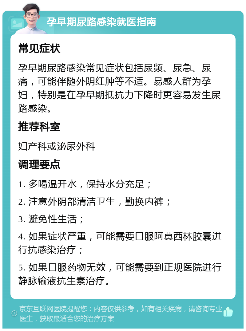 孕早期尿路感染就医指南 常见症状 孕早期尿路感染常见症状包括尿频、尿急、尿痛，可能伴随外阴红肿等不适。易感人群为孕妇，特别是在孕早期抵抗力下降时更容易发生尿路感染。 推荐科室 妇产科或泌尿外科 调理要点 1. 多喝温开水，保持水分充足； 2. 注意外阴部清洁卫生，勤换内裤； 3. 避免性生活； 4. 如果症状严重，可能需要口服阿莫西林胶囊进行抗感染治疗； 5. 如果口服药物无效，可能需要到正规医院进行静脉输液抗生素治疗。