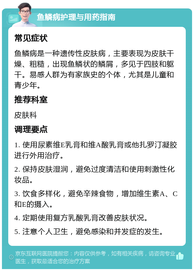 鱼鳞病护理与用药指南 常见症状 鱼鳞病是一种遗传性皮肤病，主要表现为皮肤干燥、粗糙，出现鱼鳞状的鳞屑，多见于四肢和躯干。易感人群为有家族史的个体，尤其是儿童和青少年。 推荐科室 皮肤科 调理要点 1. 使用尿素维E乳膏和维A酸乳膏或他扎罗汀凝胶进行外用治疗。 2. 保持皮肤湿润，避免过度清洁和使用刺激性化妆品。 3. 饮食多样化，避免辛辣食物，增加维生素A、C和E的摄入。 4. 定期使用复方乳酸乳膏改善皮肤状况。 5. 注意个人卫生，避免感染和并发症的发生。