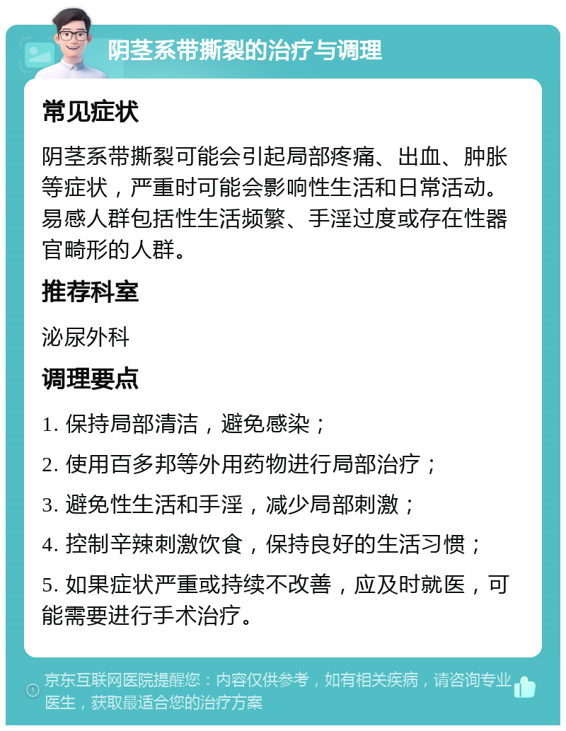 阴茎系带撕裂的治疗与调理 常见症状 阴茎系带撕裂可能会引起局部疼痛、出血、肿胀等症状，严重时可能会影响性生活和日常活动。易感人群包括性生活频繁、手淫过度或存在性器官畸形的人群。 推荐科室 泌尿外科 调理要点 1. 保持局部清洁，避免感染； 2. 使用百多邦等外用药物进行局部治疗； 3. 避免性生活和手淫，减少局部刺激； 4. 控制辛辣刺激饮食，保持良好的生活习惯； 5. 如果症状严重或持续不改善，应及时就医，可能需要进行手术治疗。