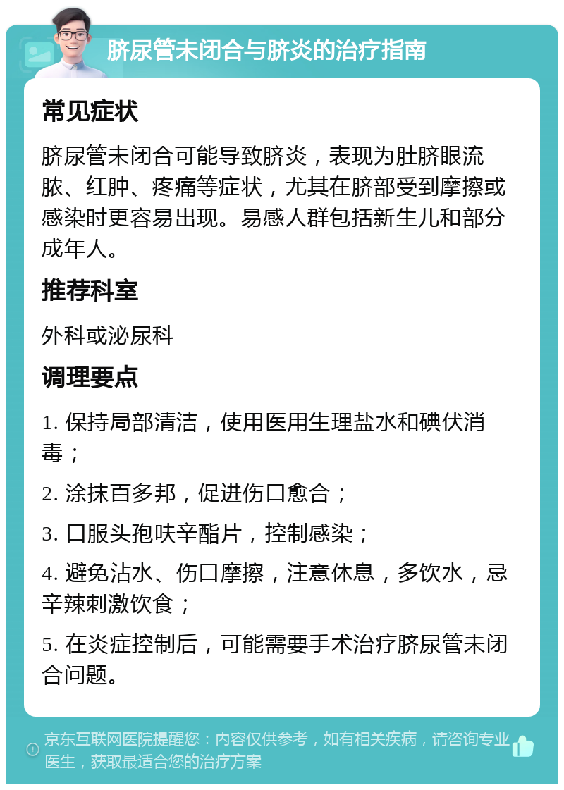 脐尿管未闭合与脐炎的治疗指南 常见症状 脐尿管未闭合可能导致脐炎，表现为肚脐眼流脓、红肿、疼痛等症状，尤其在脐部受到摩擦或感染时更容易出现。易感人群包括新生儿和部分成年人。 推荐科室 外科或泌尿科 调理要点 1. 保持局部清洁，使用医用生理盐水和碘伏消毒； 2. 涂抹百多邦，促进伤口愈合； 3. 口服头孢呋辛酯片，控制感染； 4. 避免沾水、伤口摩擦，注意休息，多饮水，忌辛辣刺激饮食； 5. 在炎症控制后，可能需要手术治疗脐尿管未闭合问题。