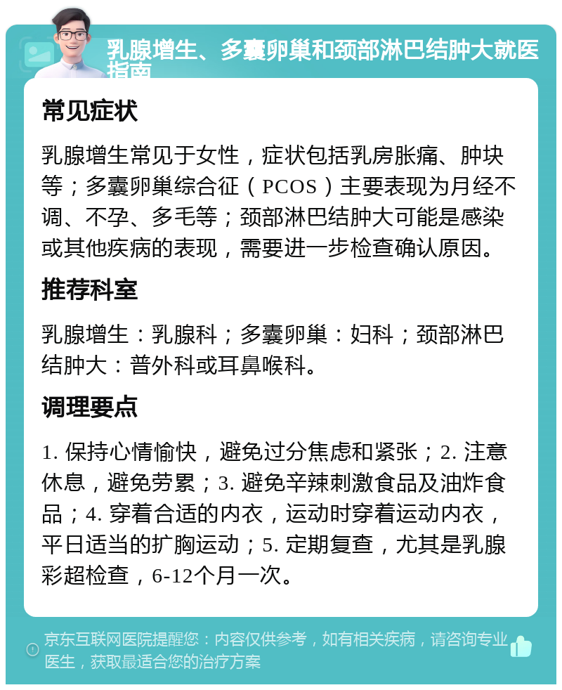 乳腺增生、多囊卵巢和颈部淋巴结肿大就医指南 常见症状 乳腺增生常见于女性，症状包括乳房胀痛、肿块等；多囊卵巢综合征（PCOS）主要表现为月经不调、不孕、多毛等；颈部淋巴结肿大可能是感染或其他疾病的表现，需要进一步检查确认原因。 推荐科室 乳腺增生：乳腺科；多囊卵巢：妇科；颈部淋巴结肿大：普外科或耳鼻喉科。 调理要点 1. 保持心情愉快，避免过分焦虑和紧张；2. 注意休息，避免劳累；3. 避免辛辣刺激食品及油炸食品；4. 穿着合适的内衣，运动时穿着运动内衣，平日适当的扩胸运动；5. 定期复查，尤其是乳腺彩超检查，6-12个月一次。