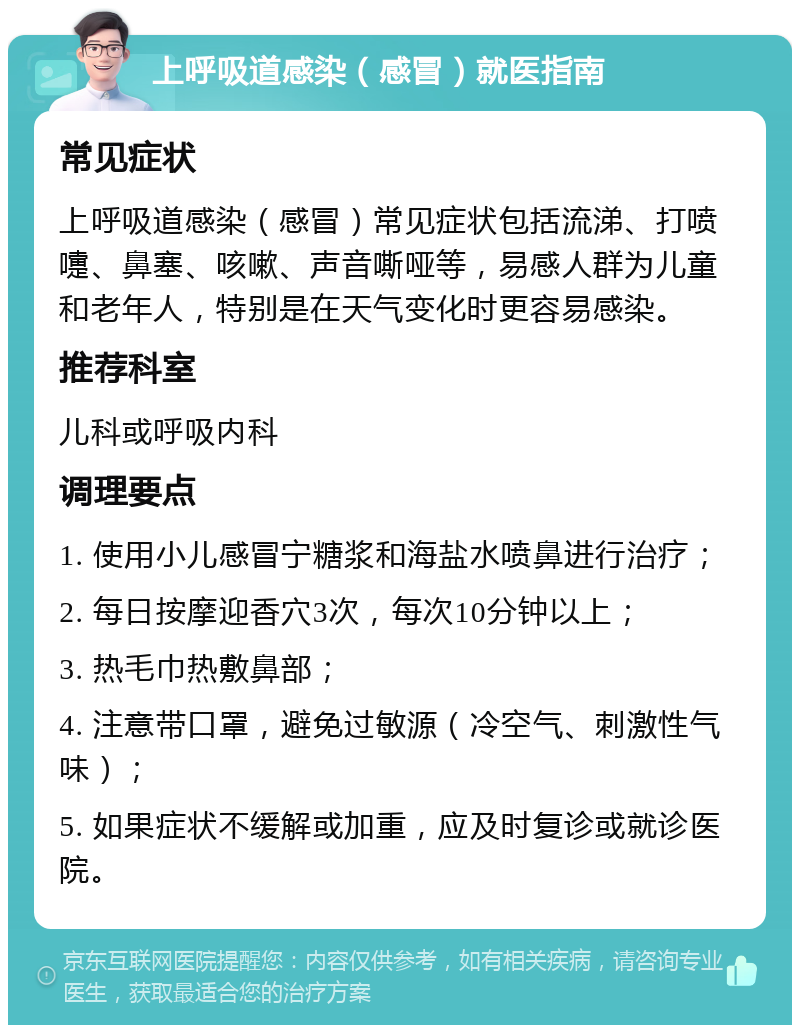 上呼吸道感染（感冒）就医指南 常见症状 上呼吸道感染（感冒）常见症状包括流涕、打喷嚏、鼻塞、咳嗽、声音嘶哑等，易感人群为儿童和老年人，特别是在天气变化时更容易感染。 推荐科室 儿科或呼吸内科 调理要点 1. 使用小儿感冒宁糖浆和海盐水喷鼻进行治疗； 2. 每日按摩迎香穴3次，每次10分钟以上； 3. 热毛巾热敷鼻部； 4. 注意带口罩，避免过敏源（冷空气、刺激性气味）； 5. 如果症状不缓解或加重，应及时复诊或就诊医院。