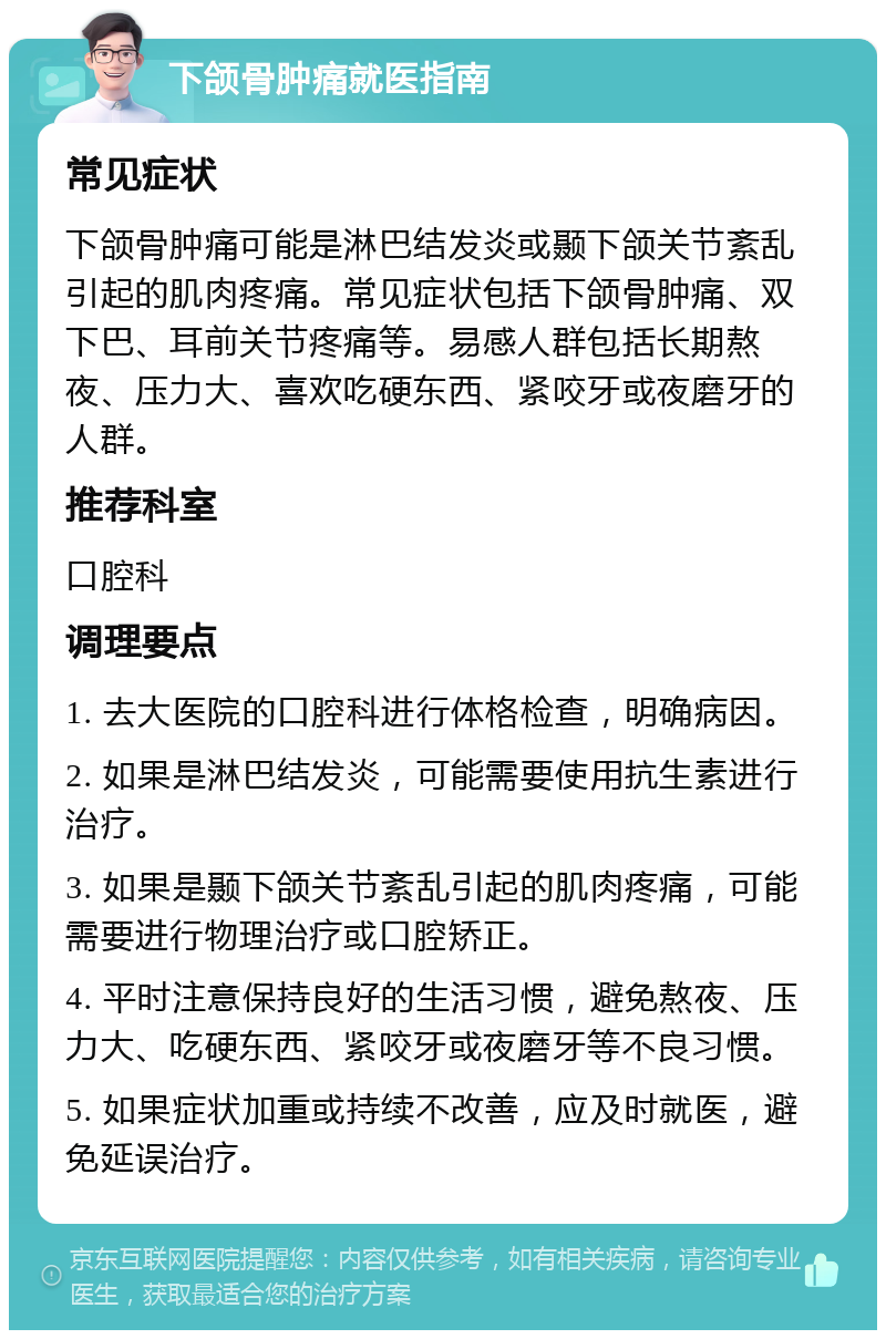 下颌骨肿痛就医指南 常见症状 下颌骨肿痛可能是淋巴结发炎或颞下颌关节紊乱引起的肌肉疼痛。常见症状包括下颌骨肿痛、双下巴、耳前关节疼痛等。易感人群包括长期熬夜、压力大、喜欢吃硬东西、紧咬牙或夜磨牙的人群。 推荐科室 口腔科 调理要点 1. 去大医院的口腔科进行体格检查，明确病因。 2. 如果是淋巴结发炎，可能需要使用抗生素进行治疗。 3. 如果是颞下颌关节紊乱引起的肌肉疼痛，可能需要进行物理治疗或口腔矫正。 4. 平时注意保持良好的生活习惯，避免熬夜、压力大、吃硬东西、紧咬牙或夜磨牙等不良习惯。 5. 如果症状加重或持续不改善，应及时就医，避免延误治疗。