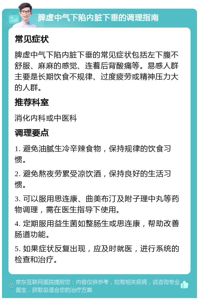 脾虚中气下陷内脏下垂的调理指南 常见症状 脾虚中气下陷内脏下垂的常见症状包括左下腹不舒服、麻麻的感觉、连着后背酸痛等。易感人群主要是长期饮食不规律、过度疲劳或精神压力大的人群。 推荐科室 消化内科或中医科 调理要点 1. 避免油腻生冷辛辣食物，保持规律的饮食习惯。 2. 避免熬夜劳累受凉饮酒，保持良好的生活习惯。 3. 可以服用思连康、曲美布汀及附子理中丸等药物调理，需在医生指导下使用。 4. 定期服用益生菌如整肠生或思连康，帮助改善肠道功能。 5. 如果症状反复出现，应及时就医，进行系统的检查和治疗。