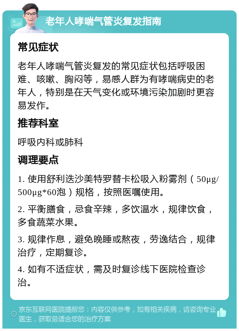 老年人哮喘气管炎复发指南 常见症状 老年人哮喘气管炎复发的常见症状包括呼吸困难、咳嗽、胸闷等，易感人群为有哮喘病史的老年人，特别是在天气变化或环境污染加剧时更容易发作。 推荐科室 呼吸内科或肺科 调理要点 1. 使用舒利迭沙美特罗替卡松吸入粉雾剂（50μg/500μg*60泡）规格，按照医嘱使用。 2. 平衡膳食，忌食辛辣，多饮温水，规律饮食，多食蔬菜水果。 3. 规律作息，避免晚睡或熬夜，劳逸结合，规律治疗，定期复诊。 4. 如有不适症状，需及时复诊线下医院检查诊治。