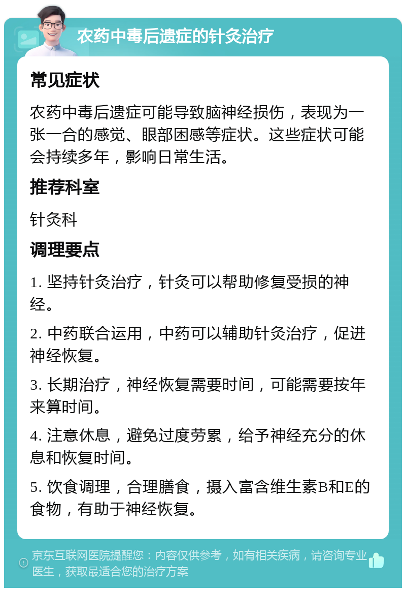 农药中毒后遗症的针灸治疗 常见症状 农药中毒后遗症可能导致脑神经损伤，表现为一张一合的感觉、眼部困感等症状。这些症状可能会持续多年，影响日常生活。 推荐科室 针灸科 调理要点 1. 坚持针灸治疗，针灸可以帮助修复受损的神经。 2. 中药联合运用，中药可以辅助针灸治疗，促进神经恢复。 3. 长期治疗，神经恢复需要时间，可能需要按年来算时间。 4. 注意休息，避免过度劳累，给予神经充分的休息和恢复时间。 5. 饮食调理，合理膳食，摄入富含维生素B和E的食物，有助于神经恢复。