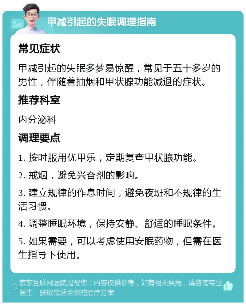 甲减引起的失眠调理指南 常见症状 甲减引起的失眠多梦易惊醒，常见于五十多岁的男性，伴随着抽烟和甲状腺功能减退的症状。 推荐科室 内分泌科 调理要点 1. 按时服用优甲乐，定期复查甲状腺功能。 2. 戒烟，避免兴奋剂的影响。 3. 建立规律的作息时间，避免夜班和不规律的生活习惯。 4. 调整睡眠环境，保持安静、舒适的睡眠条件。 5. 如果需要，可以考虑使用安眠药物，但需在医生指导下使用。