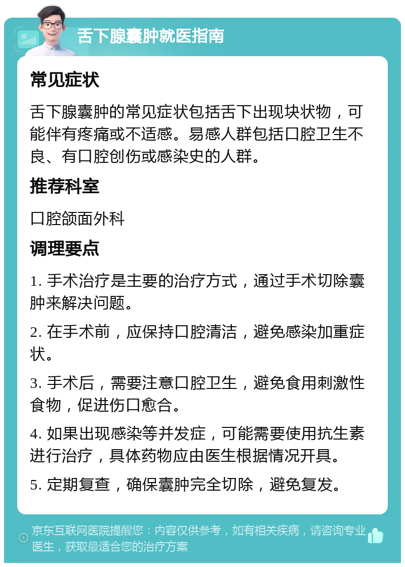 舌下腺囊肿就医指南 常见症状 舌下腺囊肿的常见症状包括舌下出现块状物，可能伴有疼痛或不适感。易感人群包括口腔卫生不良、有口腔创伤或感染史的人群。 推荐科室 口腔颌面外科 调理要点 1. 手术治疗是主要的治疗方式，通过手术切除囊肿来解决问题。 2. 在手术前，应保持口腔清洁，避免感染加重症状。 3. 手术后，需要注意口腔卫生，避免食用刺激性食物，促进伤口愈合。 4. 如果出现感染等并发症，可能需要使用抗生素进行治疗，具体药物应由医生根据情况开具。 5. 定期复查，确保囊肿完全切除，避免复发。