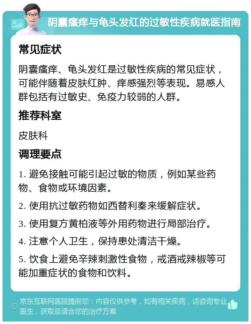 阴囊瘙痒与龟头发红的过敏性疾病就医指南 常见症状 阴囊瘙痒、龟头发红是过敏性疾病的常见症状，可能伴随着皮肤红肿、痒感强烈等表现。易感人群包括有过敏史、免疫力较弱的人群。 推荐科室 皮肤科 调理要点 1. 避免接触可能引起过敏的物质，例如某些药物、食物或环境因素。 2. 使用抗过敏药物如西替利秦来缓解症状。 3. 使用复方黄柏液等外用药物进行局部治疗。 4. 注意个人卫生，保持患处清洁干燥。 5. 饮食上避免辛辣刺激性食物，戒酒戒辣椒等可能加重症状的食物和饮料。