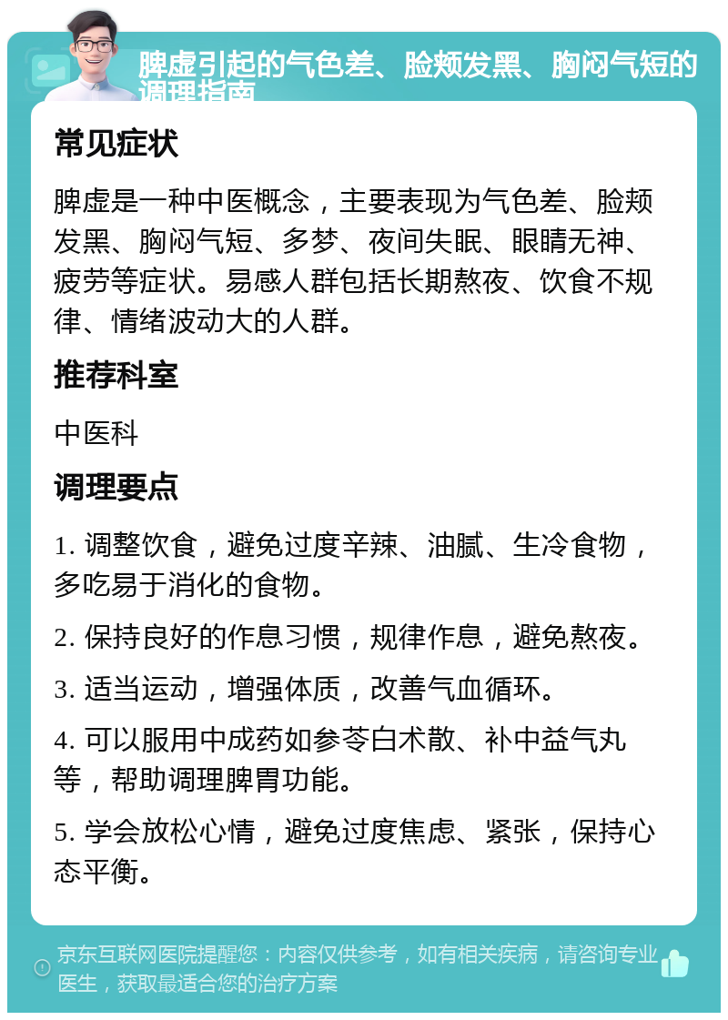 脾虚引起的气色差、脸颊发黑、胸闷气短的调理指南 常见症状 脾虚是一种中医概念，主要表现为气色差、脸颊发黑、胸闷气短、多梦、夜间失眠、眼睛无神、疲劳等症状。易感人群包括长期熬夜、饮食不规律、情绪波动大的人群。 推荐科室 中医科 调理要点 1. 调整饮食，避免过度辛辣、油腻、生冷食物，多吃易于消化的食物。 2. 保持良好的作息习惯，规律作息，避免熬夜。 3. 适当运动，增强体质，改善气血循环。 4. 可以服用中成药如参苓白术散、补中益气丸等，帮助调理脾胃功能。 5. 学会放松心情，避免过度焦虑、紧张，保持心态平衡。