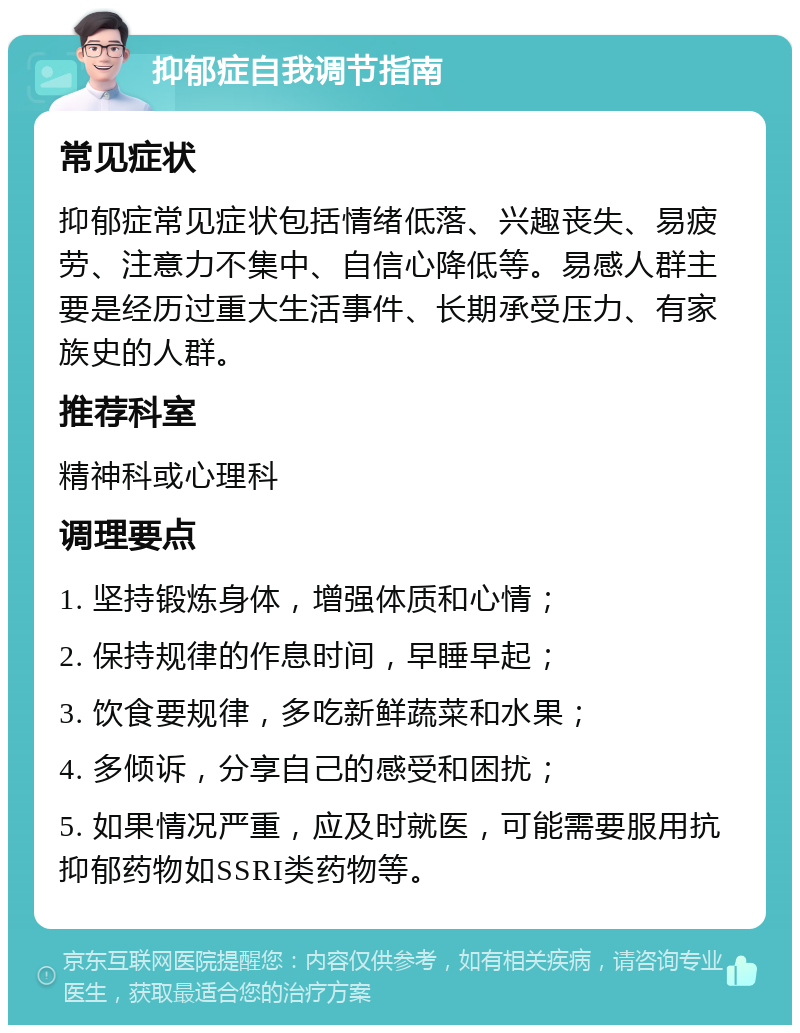 抑郁症自我调节指南 常见症状 抑郁症常见症状包括情绪低落、兴趣丧失、易疲劳、注意力不集中、自信心降低等。易感人群主要是经历过重大生活事件、长期承受压力、有家族史的人群。 推荐科室 精神科或心理科 调理要点 1. 坚持锻炼身体，增强体质和心情； 2. 保持规律的作息时间，早睡早起； 3. 饮食要规律，多吃新鲜蔬菜和水果； 4. 多倾诉，分享自己的感受和困扰； 5. 如果情况严重，应及时就医，可能需要服用抗抑郁药物如SSRI类药物等。