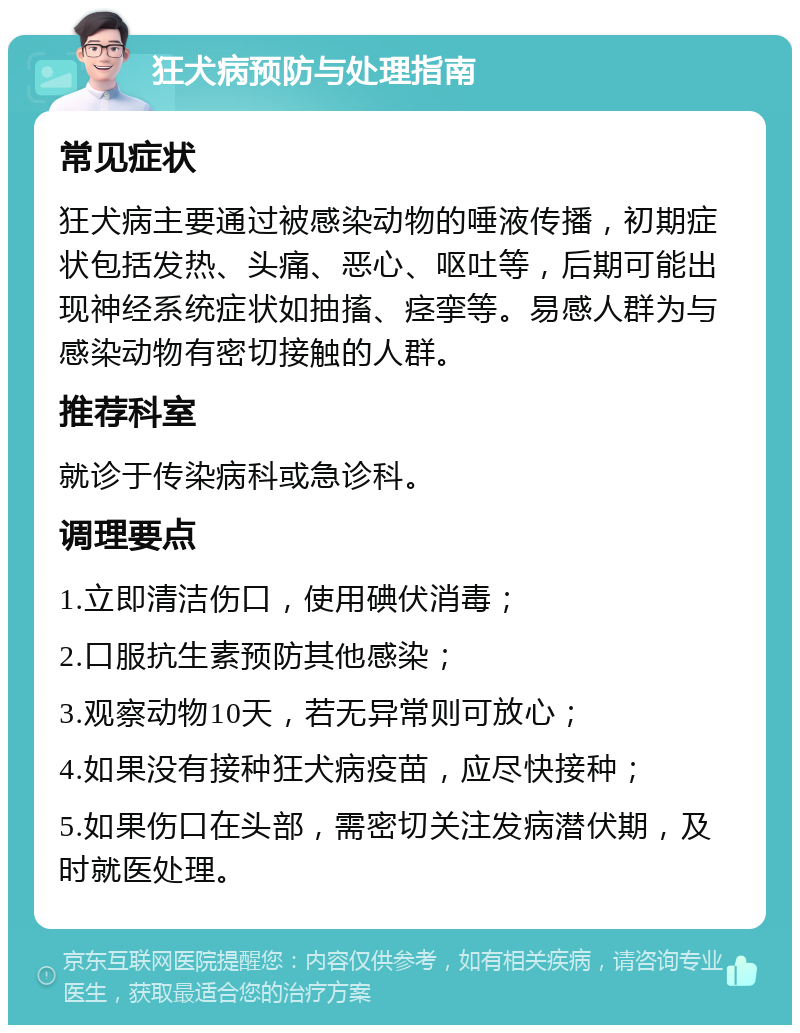 狂犬病预防与处理指南 常见症状 狂犬病主要通过被感染动物的唾液传播，初期症状包括发热、头痛、恶心、呕吐等，后期可能出现神经系统症状如抽搐、痉挛等。易感人群为与感染动物有密切接触的人群。 推荐科室 就诊于传染病科或急诊科。 调理要点 1.立即清洁伤口，使用碘伏消毒； 2.口服抗生素预防其他感染； 3.观察动物10天，若无异常则可放心； 4.如果没有接种狂犬病疫苗，应尽快接种； 5.如果伤口在头部，需密切关注发病潜伏期，及时就医处理。