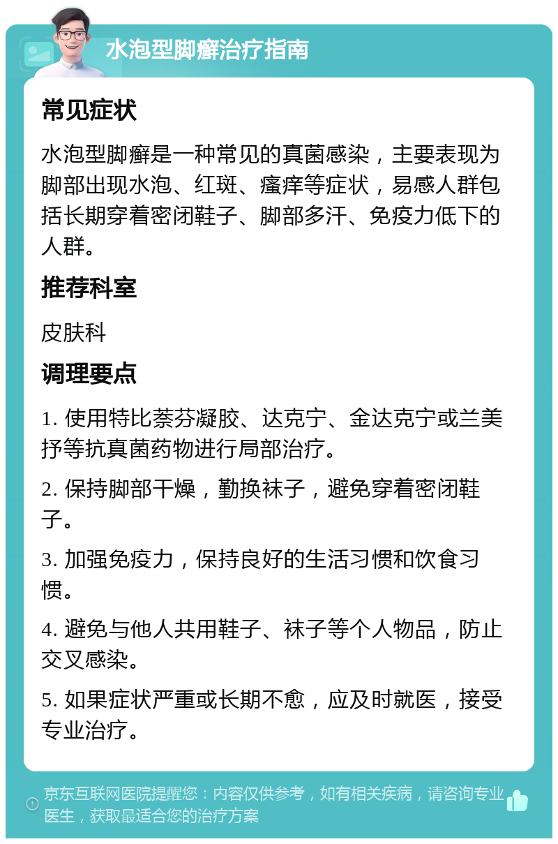 水泡型脚癣治疗指南 常见症状 水泡型脚癣是一种常见的真菌感染，主要表现为脚部出现水泡、红斑、瘙痒等症状，易感人群包括长期穿着密闭鞋子、脚部多汗、免疫力低下的人群。 推荐科室 皮肤科 调理要点 1. 使用特比萘芬凝胶、达克宁、金达克宁或兰美抒等抗真菌药物进行局部治疗。 2. 保持脚部干燥，勤换袜子，避免穿着密闭鞋子。 3. 加强免疫力，保持良好的生活习惯和饮食习惯。 4. 避免与他人共用鞋子、袜子等个人物品，防止交叉感染。 5. 如果症状严重或长期不愈，应及时就医，接受专业治疗。