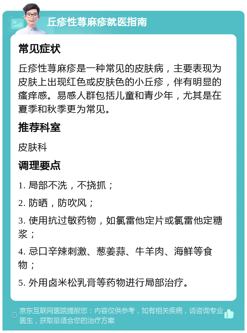 丘疹性荨麻疹就医指南 常见症状 丘疹性荨麻疹是一种常见的皮肤病，主要表现为皮肤上出现红色或皮肤色的小丘疹，伴有明显的瘙痒感。易感人群包括儿童和青少年，尤其是在夏季和秋季更为常见。 推荐科室 皮肤科 调理要点 1. 局部不洗，不挠抓； 2. 防晒，防吹风； 3. 使用抗过敏药物，如氯雷他定片或氯雷他定糖浆； 4. 忌口辛辣刺激、葱姜蒜、牛羊肉、海鲜等食物； 5. 外用卤米松乳膏等药物进行局部治疗。