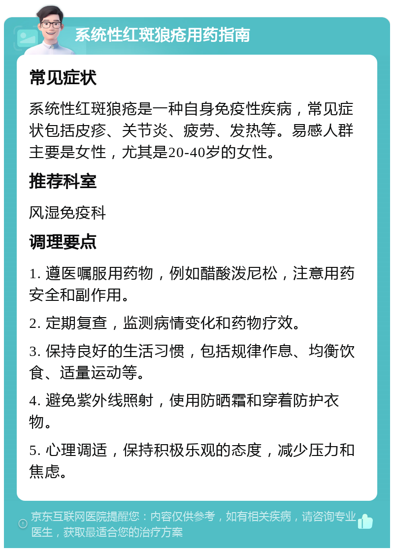 系统性红斑狼疮用药指南 常见症状 系统性红斑狼疮是一种自身免疫性疾病，常见症状包括皮疹、关节炎、疲劳、发热等。易感人群主要是女性，尤其是20-40岁的女性。 推荐科室 风湿免疫科 调理要点 1. 遵医嘱服用药物，例如醋酸泼尼松，注意用药安全和副作用。 2. 定期复查，监测病情变化和药物疗效。 3. 保持良好的生活习惯，包括规律作息、均衡饮食、适量运动等。 4. 避免紫外线照射，使用防晒霜和穿着防护衣物。 5. 心理调适，保持积极乐观的态度，减少压力和焦虑。