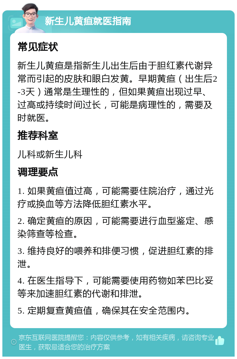 新生儿黄疸就医指南 常见症状 新生儿黄疸是指新生儿出生后由于胆红素代谢异常而引起的皮肤和眼白发黄。早期黄疸（出生后2-3天）通常是生理性的，但如果黄疸出现过早、过高或持续时间过长，可能是病理性的，需要及时就医。 推荐科室 儿科或新生儿科 调理要点 1. 如果黄疸值过高，可能需要住院治疗，通过光疗或换血等方法降低胆红素水平。 2. 确定黄疸的原因，可能需要进行血型鉴定、感染筛查等检查。 3. 维持良好的喂养和排便习惯，促进胆红素的排泄。 4. 在医生指导下，可能需要使用药物如苯巴比妥等来加速胆红素的代谢和排泄。 5. 定期复查黄疸值，确保其在安全范围内。