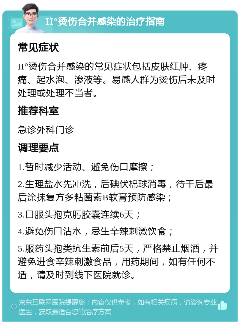 II°烫伤合并感染的治疗指南 常见症状 II°烫伤合并感染的常见症状包括皮肤红肿、疼痛、起水泡、渗液等。易感人群为烫伤后未及时处理或处理不当者。 推荐科室 急诊外科门诊 调理要点 1.暂时减少活动、避免伤口摩擦； 2.生理盐水先冲洗，后碘伏棉球消毒，待干后最后涂抹复方多粘菌素B软膏预防感染； 3.口服头孢克肟胶囊连续6天； 4.避免伤口沾水，忌生辛辣刺激饮食； 5.服药头孢类抗生素前后5天，严格禁止烟酒，并避免进食辛辣刺激食品，用药期间，如有任何不适，请及时到线下医院就诊。