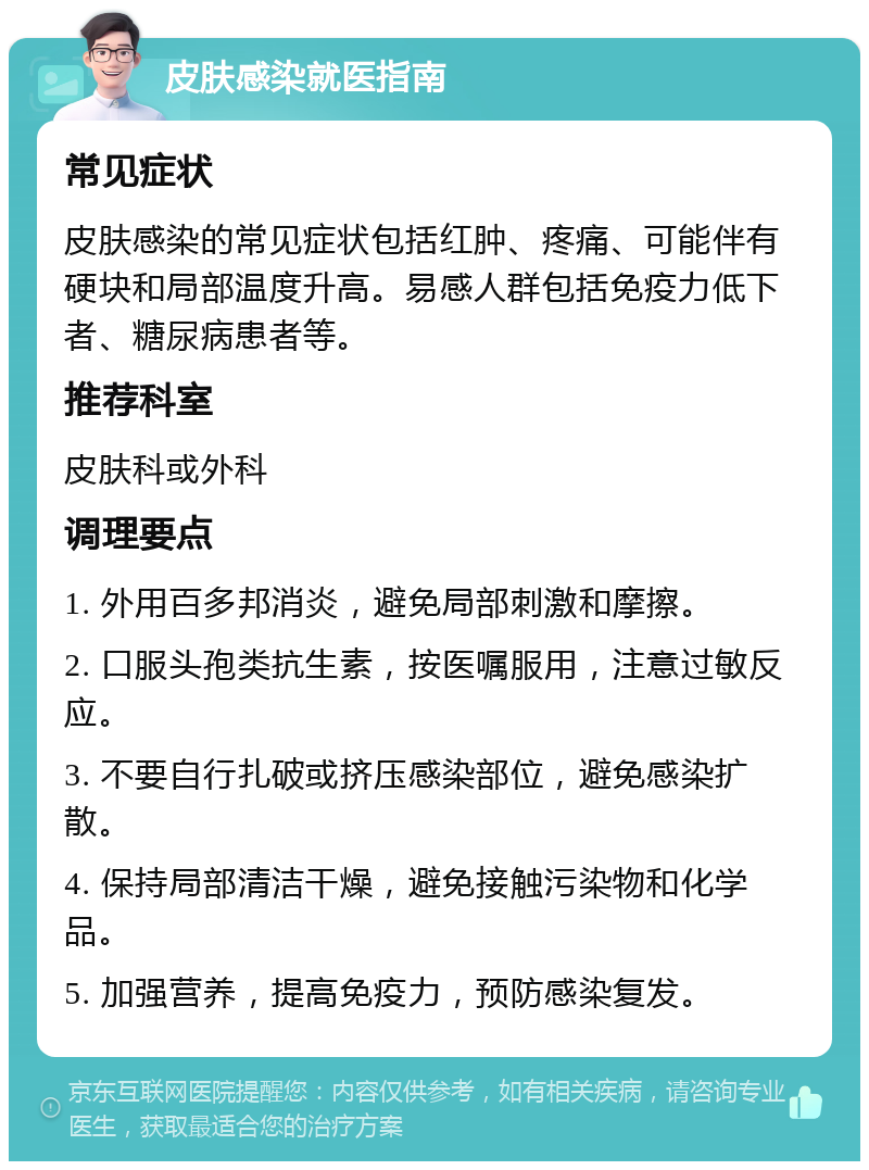 皮肤感染就医指南 常见症状 皮肤感染的常见症状包括红肿、疼痛、可能伴有硬块和局部温度升高。易感人群包括免疫力低下者、糖尿病患者等。 推荐科室 皮肤科或外科 调理要点 1. 外用百多邦消炎，避免局部刺激和摩擦。 2. 口服头孢类抗生素，按医嘱服用，注意过敏反应。 3. 不要自行扎破或挤压感染部位，避免感染扩散。 4. 保持局部清洁干燥，避免接触污染物和化学品。 5. 加强营养，提高免疫力，预防感染复发。