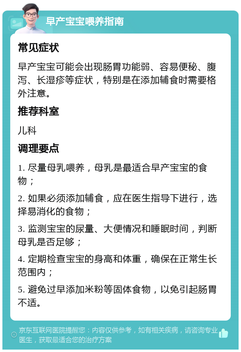 早产宝宝喂养指南 常见症状 早产宝宝可能会出现肠胃功能弱、容易便秘、腹泻、长湿疹等症状，特别是在添加辅食时需要格外注意。 推荐科室 儿科 调理要点 1. 尽量母乳喂养，母乳是最适合早产宝宝的食物； 2. 如果必须添加辅食，应在医生指导下进行，选择易消化的食物； 3. 监测宝宝的尿量、大便情况和睡眠时间，判断母乳是否足够； 4. 定期检查宝宝的身高和体重，确保在正常生长范围内； 5. 避免过早添加米粉等固体食物，以免引起肠胃不适。