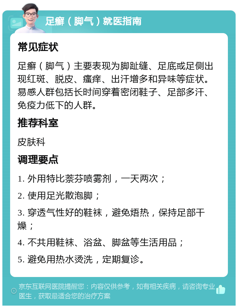 足癣（脚气）就医指南 常见症状 足癣（脚气）主要表现为脚趾缝、足底或足侧出现红斑、脱皮、瘙痒、出汗增多和异味等症状。易感人群包括长时间穿着密闭鞋子、足部多汗、免疫力低下的人群。 推荐科室 皮肤科 调理要点 1. 外用特比萘芬喷雾剂，一天两次； 2. 使用足光散泡脚； 3. 穿透气性好的鞋袜，避免焐热，保持足部干燥； 4. 不共用鞋袜、浴盆、脚盆等生活用品； 5. 避免用热水烫洗，定期复诊。