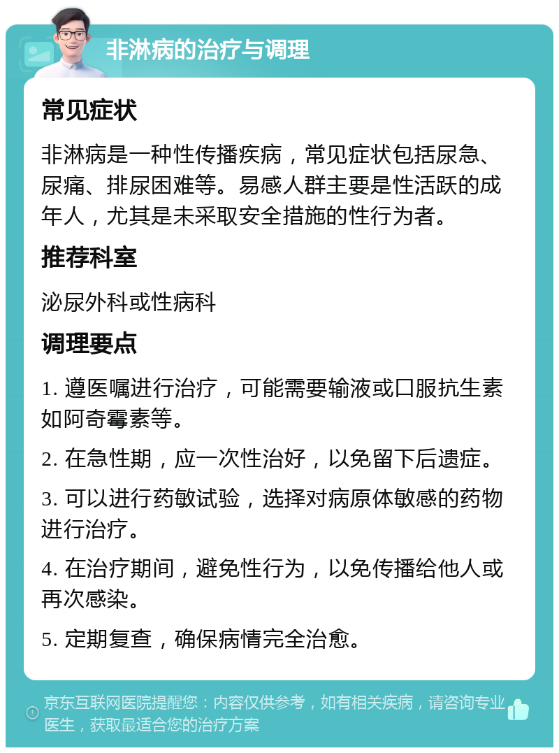 非淋病的治疗与调理 常见症状 非淋病是一种性传播疾病，常见症状包括尿急、尿痛、排尿困难等。易感人群主要是性活跃的成年人，尤其是未采取安全措施的性行为者。 推荐科室 泌尿外科或性病科 调理要点 1. 遵医嘱进行治疗，可能需要输液或口服抗生素如阿奇霉素等。 2. 在急性期，应一次性治好，以免留下后遗症。 3. 可以进行药敏试验，选择对病原体敏感的药物进行治疗。 4. 在治疗期间，避免性行为，以免传播给他人或再次感染。 5. 定期复查，确保病情完全治愈。