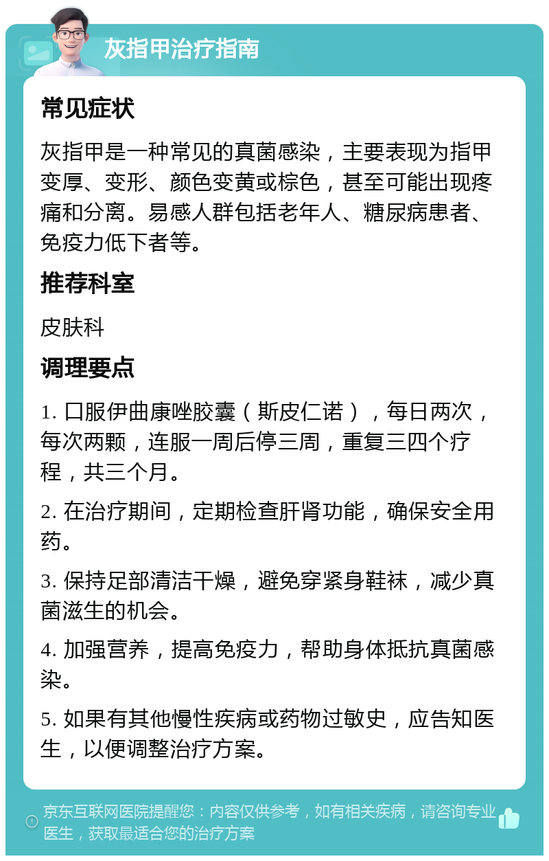 灰指甲治疗指南 常见症状 灰指甲是一种常见的真菌感染，主要表现为指甲变厚、变形、颜色变黄或棕色，甚至可能出现疼痛和分离。易感人群包括老年人、糖尿病患者、免疫力低下者等。 推荐科室 皮肤科 调理要点 1. 口服伊曲康唑胶囊（斯皮仁诺），每日两次，每次两颗，连服一周后停三周，重复三四个疗程，共三个月。 2. 在治疗期间，定期检查肝肾功能，确保安全用药。 3. 保持足部清洁干燥，避免穿紧身鞋袜，减少真菌滋生的机会。 4. 加强营养，提高免疫力，帮助身体抵抗真菌感染。 5. 如果有其他慢性疾病或药物过敏史，应告知医生，以便调整治疗方案。