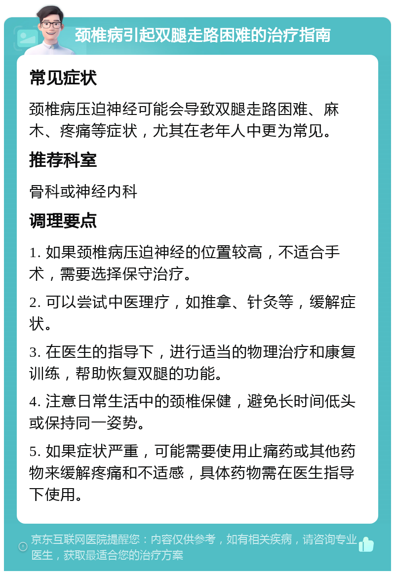 颈椎病引起双腿走路困难的治疗指南 常见症状 颈椎病压迫神经可能会导致双腿走路困难、麻木、疼痛等症状，尤其在老年人中更为常见。 推荐科室 骨科或神经内科 调理要点 1. 如果颈椎病压迫神经的位置较高，不适合手术，需要选择保守治疗。 2. 可以尝试中医理疗，如推拿、针灸等，缓解症状。 3. 在医生的指导下，进行适当的物理治疗和康复训练，帮助恢复双腿的功能。 4. 注意日常生活中的颈椎保健，避免长时间低头或保持同一姿势。 5. 如果症状严重，可能需要使用止痛药或其他药物来缓解疼痛和不适感，具体药物需在医生指导下使用。