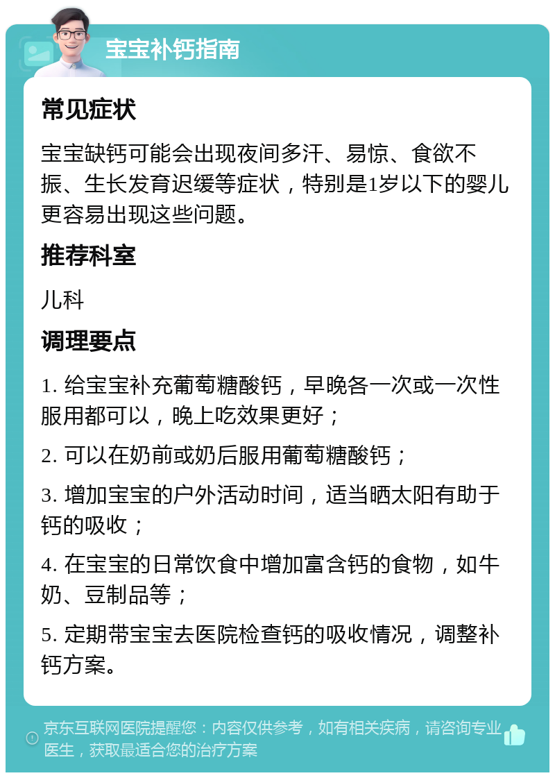 宝宝补钙指南 常见症状 宝宝缺钙可能会出现夜间多汗、易惊、食欲不振、生长发育迟缓等症状，特别是1岁以下的婴儿更容易出现这些问题。 推荐科室 儿科 调理要点 1. 给宝宝补充葡萄糖酸钙，早晚各一次或一次性服用都可以，晚上吃效果更好； 2. 可以在奶前或奶后服用葡萄糖酸钙； 3. 增加宝宝的户外活动时间，适当晒太阳有助于钙的吸收； 4. 在宝宝的日常饮食中增加富含钙的食物，如牛奶、豆制品等； 5. 定期带宝宝去医院检查钙的吸收情况，调整补钙方案。