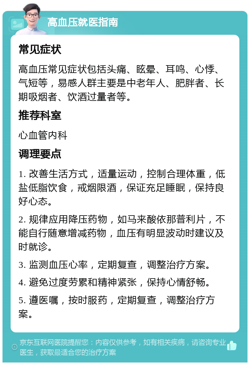 高血压就医指南 常见症状 高血压常见症状包括头痛、眩晕、耳鸣、心悸、气短等，易感人群主要是中老年人、肥胖者、长期吸烟者、饮酒过量者等。 推荐科室 心血管内科 调理要点 1. 改善生活方式，适量运动，控制合理体重，低盐低脂饮食，戒烟限酒，保证充足睡眠，保持良好心态。 2. 规律应用降压药物，如马来酸依那普利片，不能自行随意增减药物，血压有明显波动时建议及时就诊。 3. 监测血压心率，定期复查，调整治疗方案。 4. 避免过度劳累和精神紧张，保持心情舒畅。 5. 遵医嘱，按时服药，定期复查，调整治疗方案。