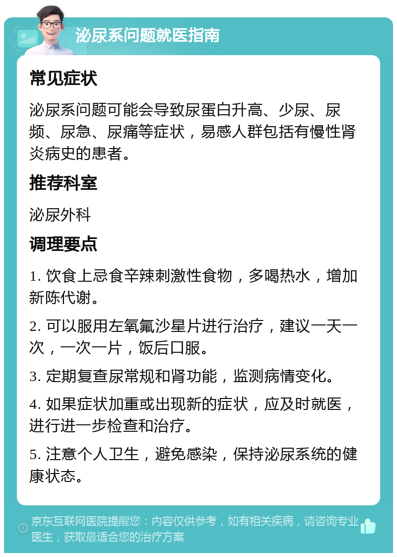 泌尿系问题就医指南 常见症状 泌尿系问题可能会导致尿蛋白升高、少尿、尿频、尿急、尿痛等症状，易感人群包括有慢性肾炎病史的患者。 推荐科室 泌尿外科 调理要点 1. 饮食上忌食辛辣刺激性食物，多喝热水，增加新陈代谢。 2. 可以服用左氧氟沙星片进行治疗，建议一天一次，一次一片，饭后口服。 3. 定期复查尿常规和肾功能，监测病情变化。 4. 如果症状加重或出现新的症状，应及时就医，进行进一步检查和治疗。 5. 注意个人卫生，避免感染，保持泌尿系统的健康状态。