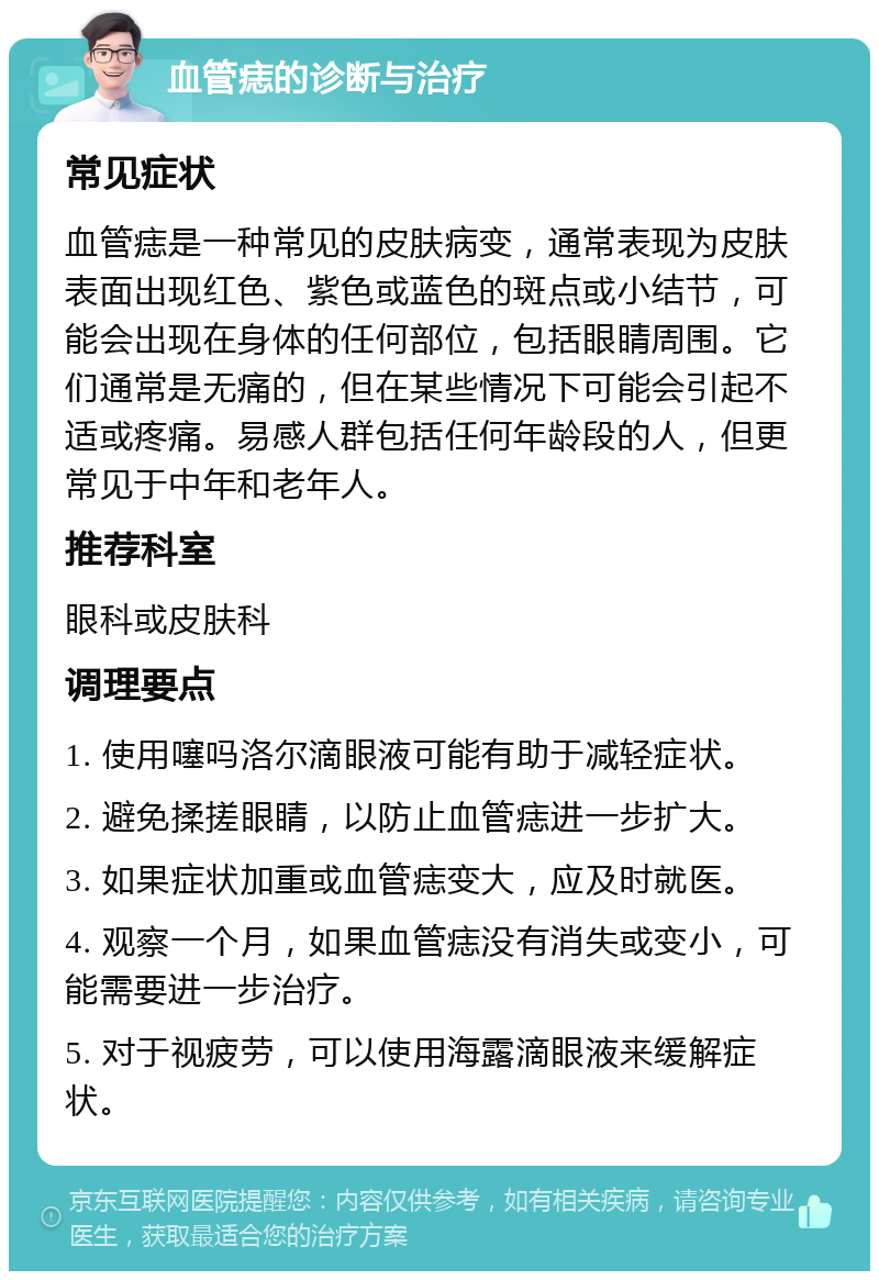 血管痣的诊断与治疗 常见症状 血管痣是一种常见的皮肤病变，通常表现为皮肤表面出现红色、紫色或蓝色的斑点或小结节，可能会出现在身体的任何部位，包括眼睛周围。它们通常是无痛的，但在某些情况下可能会引起不适或疼痛。易感人群包括任何年龄段的人，但更常见于中年和老年人。 推荐科室 眼科或皮肤科 调理要点 1. 使用噻吗洛尔滴眼液可能有助于减轻症状。 2. 避免揉搓眼睛，以防止血管痣进一步扩大。 3. 如果症状加重或血管痣变大，应及时就医。 4. 观察一个月，如果血管痣没有消失或变小，可能需要进一步治疗。 5. 对于视疲劳，可以使用海露滴眼液来缓解症状。