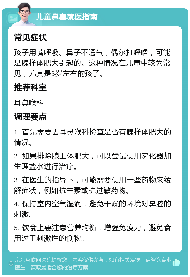 儿童鼻塞就医指南 常见症状 孩子用嘴呼吸、鼻子不通气，偶尔打呼噜，可能是腺样体肥大引起的。这种情况在儿童中较为常见，尤其是3岁左右的孩子。 推荐科室 耳鼻喉科 调理要点 1. 首先需要去耳鼻喉科检查是否有腺样体肥大的情况。 2. 如果排除腺上体肥大，可以尝试使用雾化器加生理盐水进行治疗。 3. 在医生的指导下，可能需要使用一些药物来缓解症状，例如抗生素或抗过敏药物。 4. 保持室内空气湿润，避免干燥的环境对鼻腔的刺激。 5. 饮食上要注意营养均衡，增强免疫力，避免食用过于刺激性的食物。