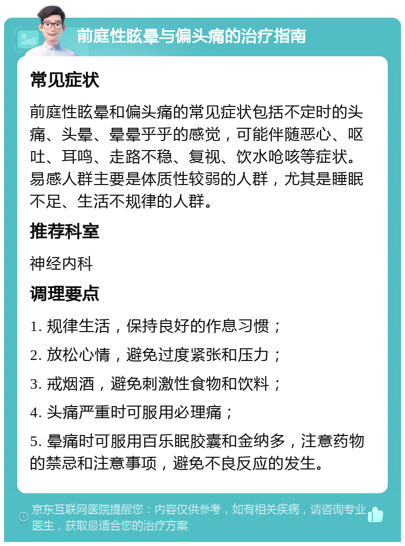 前庭性眩晕与偏头痛的治疗指南 常见症状 前庭性眩晕和偏头痛的常见症状包括不定时的头痛、头晕、晕晕乎乎的感觉，可能伴随恶心、呕吐、耳鸣、走路不稳、复视、饮水呛咳等症状。易感人群主要是体质性较弱的人群，尤其是睡眠不足、生活不规律的人群。 推荐科室 神经内科 调理要点 1. 规律生活，保持良好的作息习惯； 2. 放松心情，避免过度紧张和压力； 3. 戒烟酒，避免刺激性食物和饮料； 4. 头痛严重时可服用必理痛； 5. 晕痛时可服用百乐眠胶囊和金纳多，注意药物的禁忌和注意事项，避免不良反应的发生。