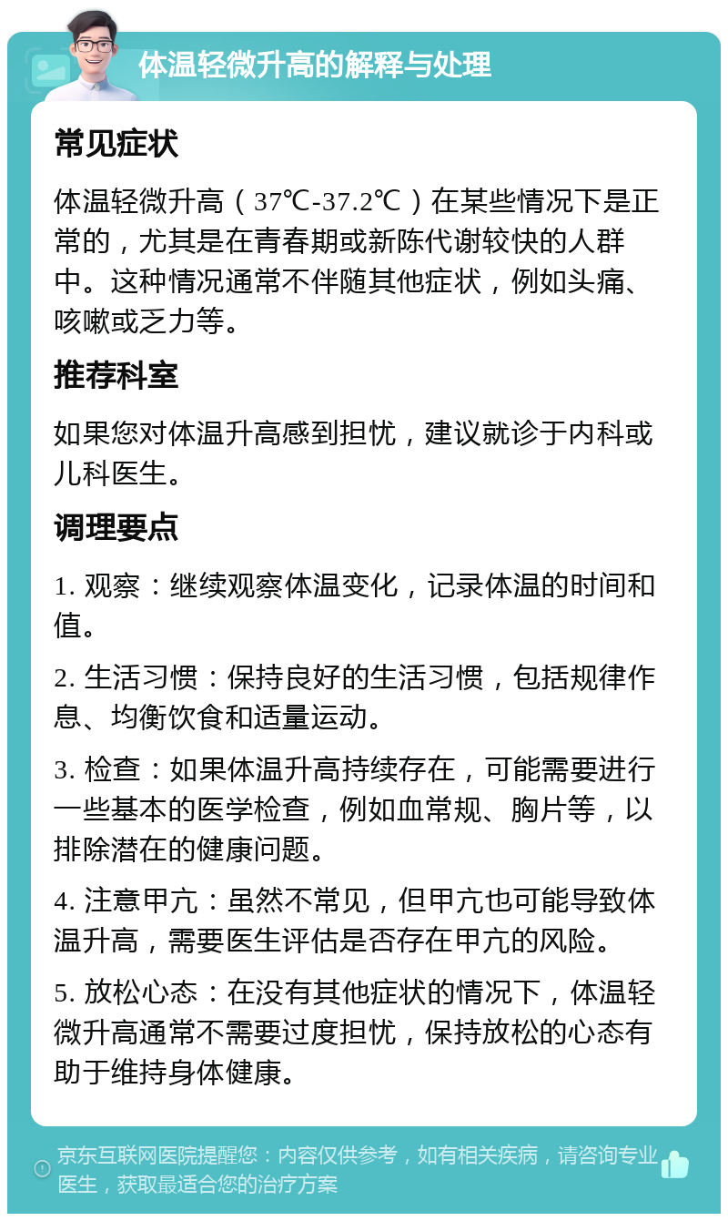 体温轻微升高的解释与处理 常见症状 体温轻微升高（37℃-37.2℃）在某些情况下是正常的，尤其是在青春期或新陈代谢较快的人群中。这种情况通常不伴随其他症状，例如头痛、咳嗽或乏力等。 推荐科室 如果您对体温升高感到担忧，建议就诊于内科或儿科医生。 调理要点 1. 观察：继续观察体温变化，记录体温的时间和值。 2. 生活习惯：保持良好的生活习惯，包括规律作息、均衡饮食和适量运动。 3. 检查：如果体温升高持续存在，可能需要进行一些基本的医学检查，例如血常规、胸片等，以排除潜在的健康问题。 4. 注意甲亢：虽然不常见，但甲亢也可能导致体温升高，需要医生评估是否存在甲亢的风险。 5. 放松心态：在没有其他症状的情况下，体温轻微升高通常不需要过度担忧，保持放松的心态有助于维持身体健康。