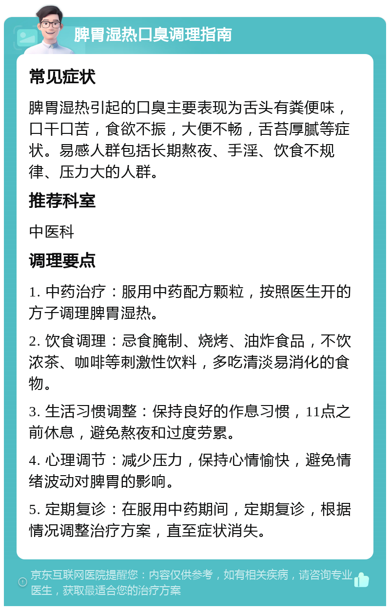 脾胃湿热口臭调理指南 常见症状 脾胃湿热引起的口臭主要表现为舌头有粪便味，口干口苦，食欲不振，大便不畅，舌苔厚腻等症状。易感人群包括长期熬夜、手淫、饮食不规律、压力大的人群。 推荐科室 中医科 调理要点 1. 中药治疗：服用中药配方颗粒，按照医生开的方子调理脾胃湿热。 2. 饮食调理：忌食腌制、烧烤、油炸食品，不饮浓茶、咖啡等刺激性饮料，多吃清淡易消化的食物。 3. 生活习惯调整：保持良好的作息习惯，11点之前休息，避免熬夜和过度劳累。 4. 心理调节：减少压力，保持心情愉快，避免情绪波动对脾胃的影响。 5. 定期复诊：在服用中药期间，定期复诊，根据情况调整治疗方案，直至症状消失。