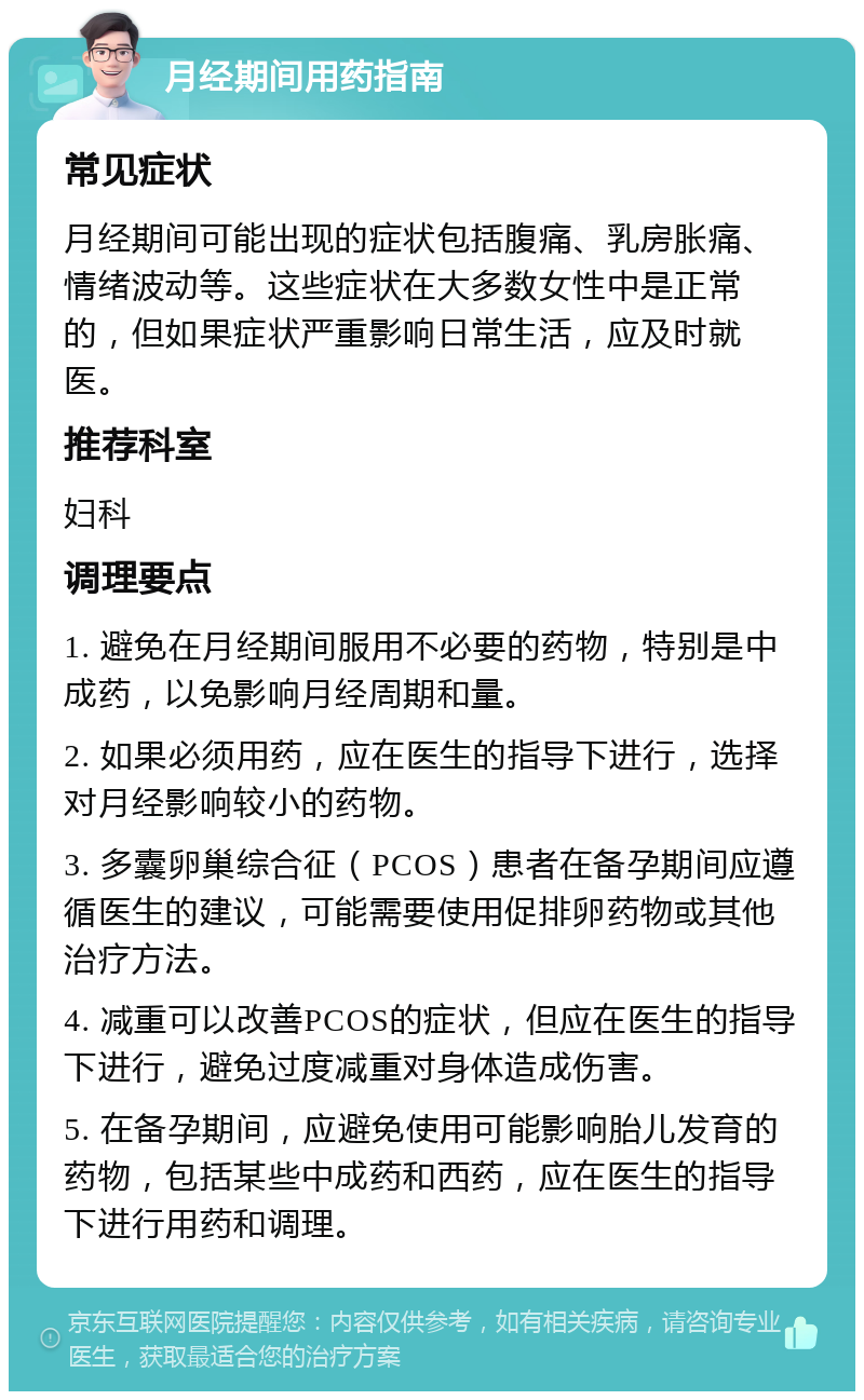 月经期间用药指南 常见症状 月经期间可能出现的症状包括腹痛、乳房胀痛、情绪波动等。这些症状在大多数女性中是正常的，但如果症状严重影响日常生活，应及时就医。 推荐科室 妇科 调理要点 1. 避免在月经期间服用不必要的药物，特别是中成药，以免影响月经周期和量。 2. 如果必须用药，应在医生的指导下进行，选择对月经影响较小的药物。 3. 多囊卵巢综合征（PCOS）患者在备孕期间应遵循医生的建议，可能需要使用促排卵药物或其他治疗方法。 4. 减重可以改善PCOS的症状，但应在医生的指导下进行，避免过度减重对身体造成伤害。 5. 在备孕期间，应避免使用可能影响胎儿发育的药物，包括某些中成药和西药，应在医生的指导下进行用药和调理。