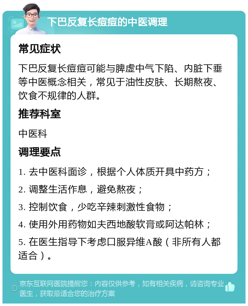 下巴反复长痘痘的中医调理 常见症状 下巴反复长痘痘可能与脾虚中气下陷、内脏下垂等中医概念相关，常见于油性皮肤、长期熬夜、饮食不规律的人群。 推荐科室 中医科 调理要点 1. 去中医科面诊，根据个人体质开具中药方； 2. 调整生活作息，避免熬夜； 3. 控制饮食，少吃辛辣刺激性食物； 4. 使用外用药物如夫西地酸软膏或阿达帕林； 5. 在医生指导下考虑口服异维A酸（非所有人都适合）。