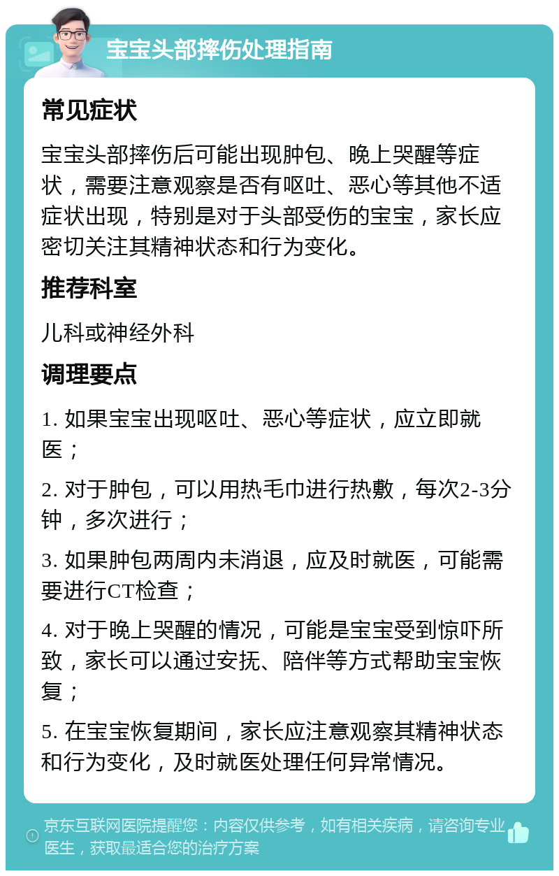 宝宝头部摔伤处理指南 常见症状 宝宝头部摔伤后可能出现肿包、晚上哭醒等症状，需要注意观察是否有呕吐、恶心等其他不适症状出现，特别是对于头部受伤的宝宝，家长应密切关注其精神状态和行为变化。 推荐科室 儿科或神经外科 调理要点 1. 如果宝宝出现呕吐、恶心等症状，应立即就医； 2. 对于肿包，可以用热毛巾进行热敷，每次2-3分钟，多次进行； 3. 如果肿包两周内未消退，应及时就医，可能需要进行CT检查； 4. 对于晚上哭醒的情况，可能是宝宝受到惊吓所致，家长可以通过安抚、陪伴等方式帮助宝宝恢复； 5. 在宝宝恢复期间，家长应注意观察其精神状态和行为变化，及时就医处理任何异常情况。