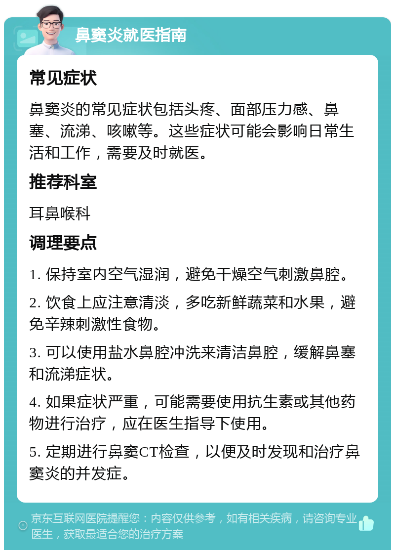 鼻窦炎就医指南 常见症状 鼻窦炎的常见症状包括头疼、面部压力感、鼻塞、流涕、咳嗽等。这些症状可能会影响日常生活和工作，需要及时就医。 推荐科室 耳鼻喉科 调理要点 1. 保持室内空气湿润，避免干燥空气刺激鼻腔。 2. 饮食上应注意清淡，多吃新鲜蔬菜和水果，避免辛辣刺激性食物。 3. 可以使用盐水鼻腔冲洗来清洁鼻腔，缓解鼻塞和流涕症状。 4. 如果症状严重，可能需要使用抗生素或其他药物进行治疗，应在医生指导下使用。 5. 定期进行鼻窦CT检查，以便及时发现和治疗鼻窦炎的并发症。