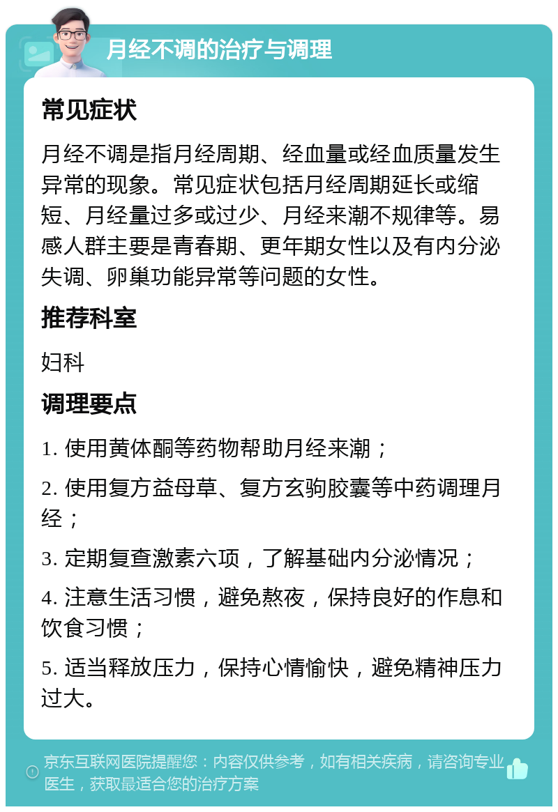 月经不调的治疗与调理 常见症状 月经不调是指月经周期、经血量或经血质量发生异常的现象。常见症状包括月经周期延长或缩短、月经量过多或过少、月经来潮不规律等。易感人群主要是青春期、更年期女性以及有内分泌失调、卵巢功能异常等问题的女性。 推荐科室 妇科 调理要点 1. 使用黄体酮等药物帮助月经来潮； 2. 使用复方益母草、复方玄驹胶囊等中药调理月经； 3. 定期复查激素六项，了解基础内分泌情况； 4. 注意生活习惯，避免熬夜，保持良好的作息和饮食习惯； 5. 适当释放压力，保持心情愉快，避免精神压力过大。