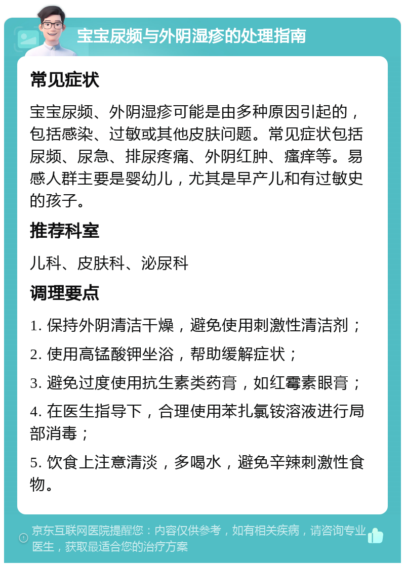 宝宝尿频与外阴湿疹的处理指南 常见症状 宝宝尿频、外阴湿疹可能是由多种原因引起的，包括感染、过敏或其他皮肤问题。常见症状包括尿频、尿急、排尿疼痛、外阴红肿、瘙痒等。易感人群主要是婴幼儿，尤其是早产儿和有过敏史的孩子。 推荐科室 儿科、皮肤科、泌尿科 调理要点 1. 保持外阴清洁干燥，避免使用刺激性清洁剂； 2. 使用高锰酸钾坐浴，帮助缓解症状； 3. 避免过度使用抗生素类药膏，如红霉素眼膏； 4. 在医生指导下，合理使用苯扎氯铵溶液进行局部消毒； 5. 饮食上注意清淡，多喝水，避免辛辣刺激性食物。