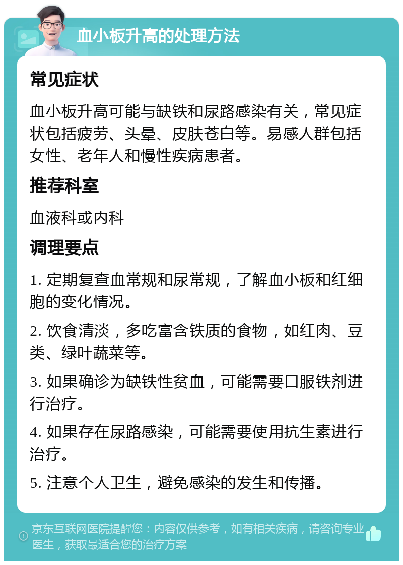 血小板升高的处理方法 常见症状 血小板升高可能与缺铁和尿路感染有关，常见症状包括疲劳、头晕、皮肤苍白等。易感人群包括女性、老年人和慢性疾病患者。 推荐科室 血液科或内科 调理要点 1. 定期复查血常规和尿常规，了解血小板和红细胞的变化情况。 2. 饮食清淡，多吃富含铁质的食物，如红肉、豆类、绿叶蔬菜等。 3. 如果确诊为缺铁性贫血，可能需要口服铁剂进行治疗。 4. 如果存在尿路感染，可能需要使用抗生素进行治疗。 5. 注意个人卫生，避免感染的发生和传播。