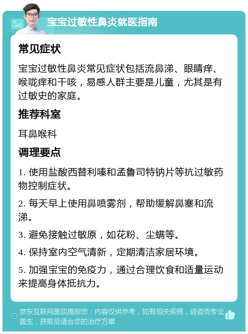 宝宝过敏性鼻炎就医指南 常见症状 宝宝过敏性鼻炎常见症状包括流鼻涕、眼睛痒、喉咙痒和干咳，易感人群主要是儿童，尤其是有过敏史的家庭。 推荐科室 耳鼻喉科 调理要点 1. 使用盐酸西替利嗪和孟鲁司特钠片等抗过敏药物控制症状。 2. 每天早上使用鼻喷雾剂，帮助缓解鼻塞和流涕。 3. 避免接触过敏原，如花粉、尘螨等。 4. 保持室内空气清新，定期清洁家居环境。 5. 加强宝宝的免疫力，通过合理饮食和适量运动来提高身体抵抗力。