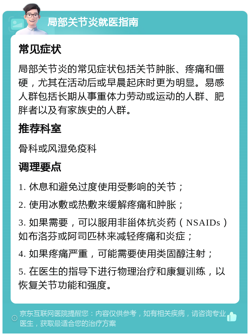 局部关节炎就医指南 常见症状 局部关节炎的常见症状包括关节肿胀、疼痛和僵硬，尤其在活动后或早晨起床时更为明显。易感人群包括长期从事重体力劳动或运动的人群、肥胖者以及有家族史的人群。 推荐科室 骨科或风湿免疫科 调理要点 1. 休息和避免过度使用受影响的关节； 2. 使用冰敷或热敷来缓解疼痛和肿胀； 3. 如果需要，可以服用非甾体抗炎药（NSAIDs）如布洛芬或阿司匹林来减轻疼痛和炎症； 4. 如果疼痛严重，可能需要使用类固醇注射； 5. 在医生的指导下进行物理治疗和康复训练，以恢复关节功能和强度。