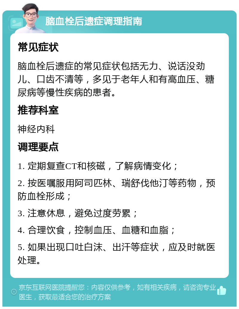 脑血栓后遗症调理指南 常见症状 脑血栓后遗症的常见症状包括无力、说话没劲儿、口齿不清等，多见于老年人和有高血压、糖尿病等慢性疾病的患者。 推荐科室 神经内科 调理要点 1. 定期复查CT和核磁，了解病情变化； 2. 按医嘱服用阿司匹林、瑞舒伐他汀等药物，预防血栓形成； 3. 注意休息，避免过度劳累； 4. 合理饮食，控制血压、血糖和血脂； 5. 如果出现口吐白沫、出汗等症状，应及时就医处理。