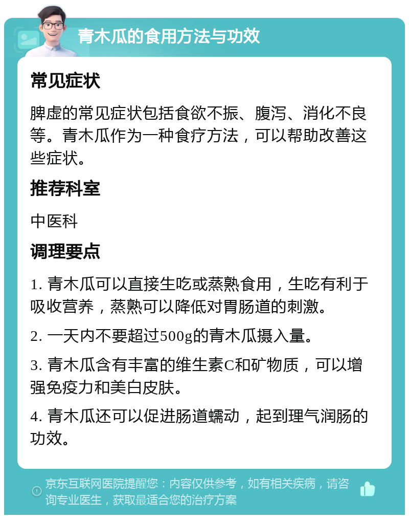 青木瓜的食用方法与功效 常见症状 脾虚的常见症状包括食欲不振、腹泻、消化不良等。青木瓜作为一种食疗方法，可以帮助改善这些症状。 推荐科室 中医科 调理要点 1. 青木瓜可以直接生吃或蒸熟食用，生吃有利于吸收营养，蒸熟可以降低对胃肠道的刺激。 2. 一天内不要超过500g的青木瓜摄入量。 3. 青木瓜含有丰富的维生素C和矿物质，可以增强免疫力和美白皮肤。 4. 青木瓜还可以促进肠道蠕动，起到理气润肠的功效。