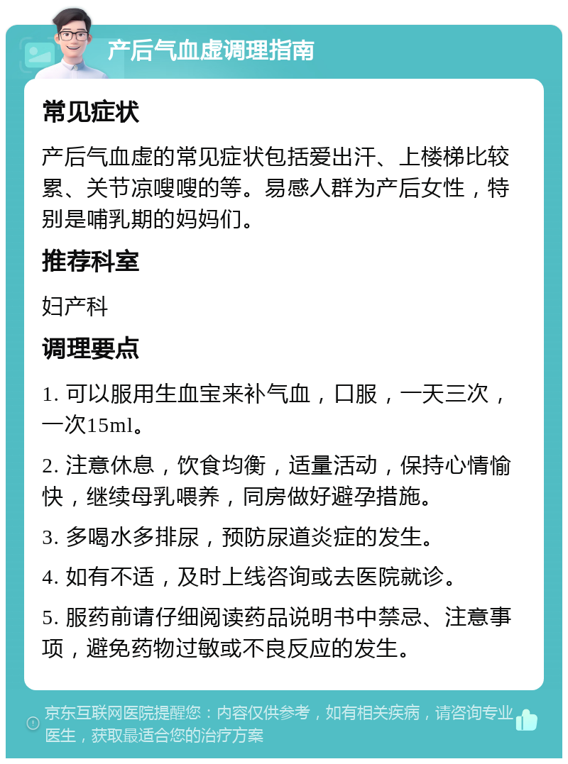 产后气血虚调理指南 常见症状 产后气血虚的常见症状包括爱出汗、上楼梯比较累、关节凉嗖嗖的等。易感人群为产后女性，特别是哺乳期的妈妈们。 推荐科室 妇产科 调理要点 1. 可以服用生血宝来补气血，口服，一天三次，一次15ml。 2. 注意休息，饮食均衡，适量活动，保持心情愉快，继续母乳喂养，同房做好避孕措施。 3. 多喝水多排尿，预防尿道炎症的发生。 4. 如有不适，及时上线咨询或去医院就诊。 5. 服药前请仔细阅读药品说明书中禁忌、注意事项，避免药物过敏或不良反应的发生。