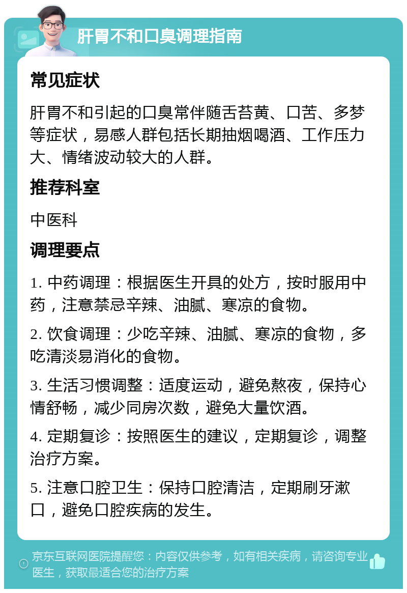 肝胃不和口臭调理指南 常见症状 肝胃不和引起的口臭常伴随舌苔黄、口苦、多梦等症状，易感人群包括长期抽烟喝酒、工作压力大、情绪波动较大的人群。 推荐科室 中医科 调理要点 1. 中药调理：根据医生开具的处方，按时服用中药，注意禁忌辛辣、油腻、寒凉的食物。 2. 饮食调理：少吃辛辣、油腻、寒凉的食物，多吃清淡易消化的食物。 3. 生活习惯调整：适度运动，避免熬夜，保持心情舒畅，减少同房次数，避免大量饮酒。 4. 定期复诊：按照医生的建议，定期复诊，调整治疗方案。 5. 注意口腔卫生：保持口腔清洁，定期刷牙漱口，避免口腔疾病的发生。